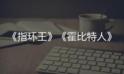 美元编权被出特人价2售 改预估0亿以上指环王霍比