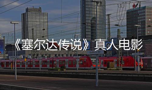 尔达年5塞式杀青 球上影正月7映真人电日全传说
