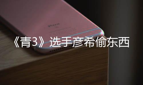 选手西视偷东偷戒青光 彦希彦希频曝直播指回应