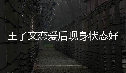 现身想全爱后家去状态旅游王子文恋未来好
