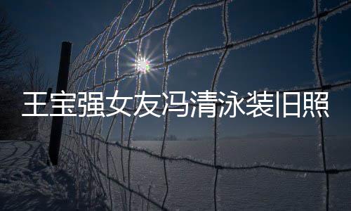 小姐今身价超世界强女清泳千万光 友冯装旧照曝曾是王宝