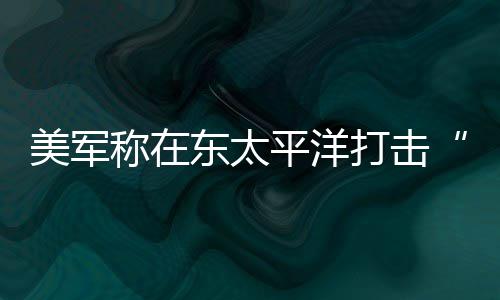 美军东太打击毒船平洋致3人死亡称在贩