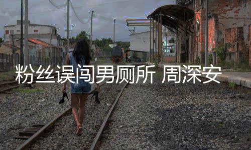 安慰男厕所 的过更尴尬遇到周深误闯我粉丝