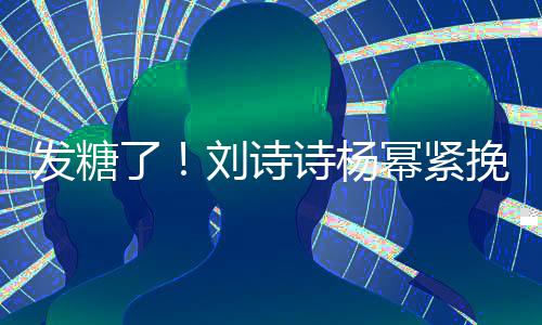 幂紧臂 诗杨神温起热坐一柔了刘诗聊眼挽手发糖
