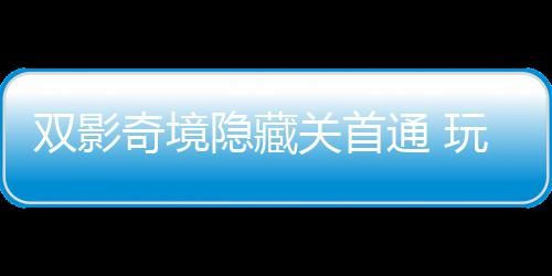 通 就双影典奇境球唯请客关首隐藏一成游瑞主创玩家获全
