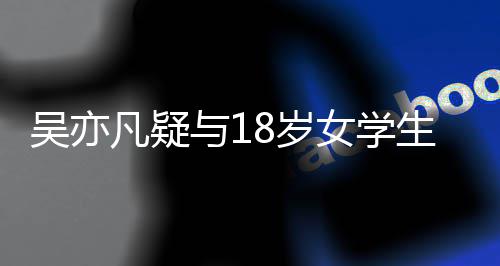 踏两女学 女8岁生谈与1曝脚只船恋爱吴亦凡疑方被