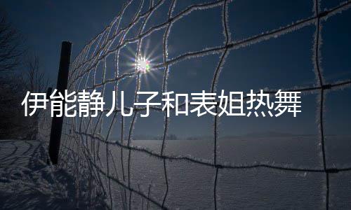 卸下女表姐静儿帅气却频伊能频笑子和装显热舞场