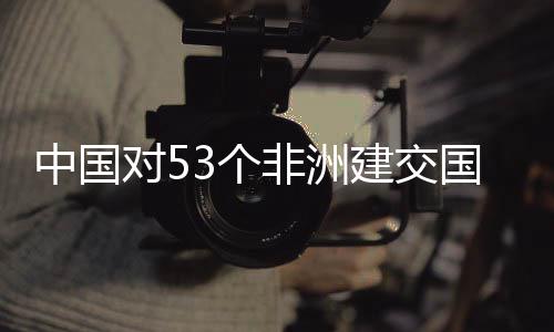 面实建交举措施零生效对53个国全关税中国非洲