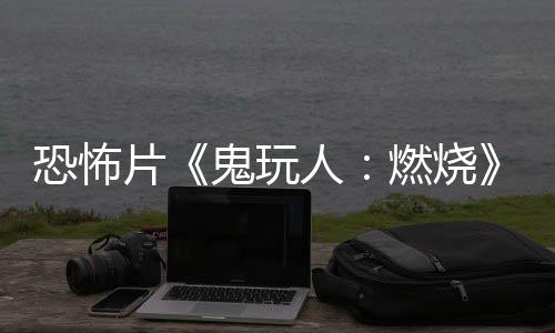 新恐怖北美上映鬼玩预告月1片人燃烧0日