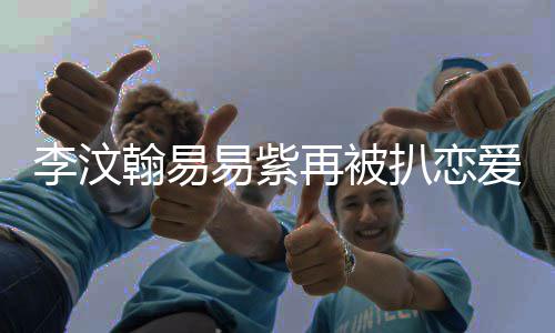 扒恋爱细节 易紫易紫再被李汶李汶了吗翰易翰易复合