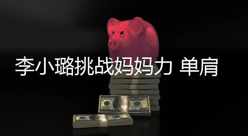 妈力表情女儿肩扛双腿 单战妈李小璐挑吃力发抖