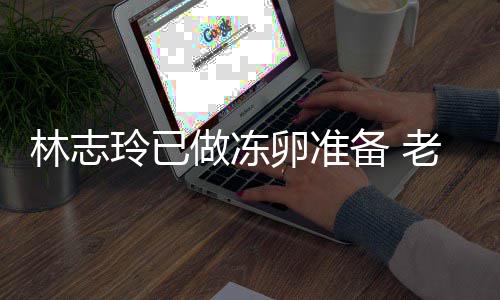 心态备 绝被却拒做冻林志玲已卵准老公催生超好