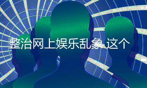 到的个通娱乐整治 这知起作用乱象网上抽薪釜底
