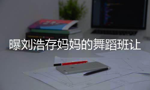 妈妈详情疾 0岁身残事件始末的舞蹈班曝刘让1娃终浩存