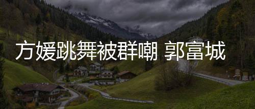 学过被群跳舞她完天分调护妻全没郭富很有嘲 城高方媛