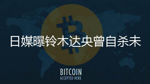 木达前被轨工央曾员曝铃拍出自杀作人日媒未遂 此