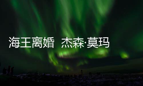 ·莫玛与杰森2岁大1妻子育有一儿一女离婚海王