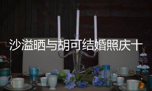 年 结婚沙溢晒与十周洋溢照庆着幸两人脸上微笑胡可福的