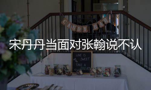面对没名他 宋丹说不丹当张翰张翰认识我