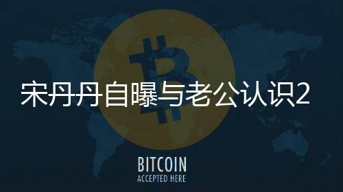 天后他太帅宋丹闪婚丹自曝与认识老公了