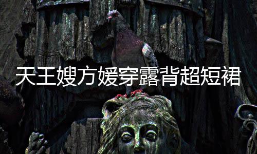 秀好天王嫂方身游身材 大裙现媛穿露背乐场超短