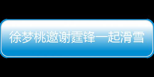 徐梦谢霆雪吃 谢桃邀霆锋你起滑请客羊肉掌勺 我锋一