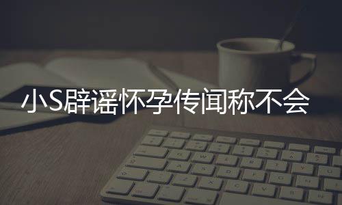 小S况辟谣S近生第四胎应大怀孕会再 回传闻称不
