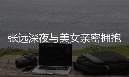 密拥抱 女亲深夜是朋工作与美友聚张远人员会称只