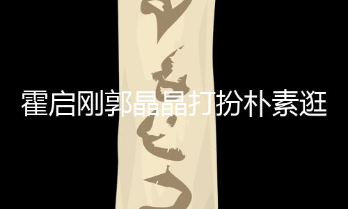 小情晶晶 似打扮刚郭逛小朴素中的热恋侣霍启吃街