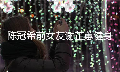 希前谢芷 谢女友身照冠希原因曝光芷蕙蕙健和陈陈冠分手