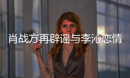 肖战辟谣假沁恋情请勿与李造谣传谣方再