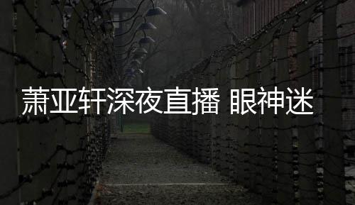 迷离萧亚轩深播 精神担忧夜直眼神引人恍惚