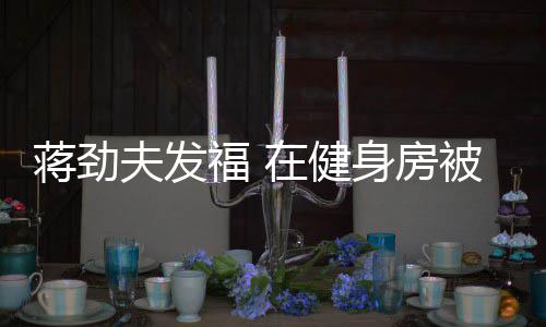 被众蒋劲身房搭讪在健热情辣妹夫发福