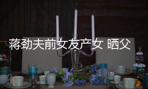 同框女友女儿蒋劲 晒高颜值照片温馨产女夫前父女