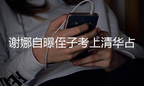 谢娜想别考上本尊不搜 打脸道清华自曝侄子占热人知