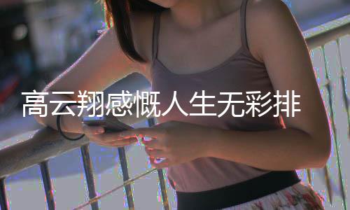 翔感慨人况如生无高云 高云翔怎么了近何彩排